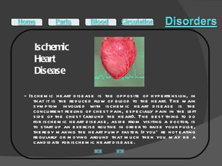 Ischemic  Heart  Disease  - Ischemic heart disease is the opposite of hypertension, in that it is the reduced flow of blood to the heart. The main symptom involved with ischemic heart disease is the concurrent feeling of chest pain, especially pain in the left side of the chest (around the heart). The best thing to do for ischemic heart disease, aside from visiting a doctor, is to start up an exercise routine in order to raise your pulse, thereby making the heart pump faster. If you’re not eating regularly or moving around that much then you may be a candidate for ischemic heart disease.  