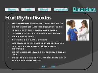 Heart Rhythm Disorders  Heart rhythm disorders, also known as  heart murmurs, are irregularities in the sound that the heart makes when listened to by a doctor via the means  of a stethoscope.  Sometimes heart murmurs  are harmless and are just weird sounds  that the heart makes. Other times, however,  heart murmurs can be extremely serious and  need to be checked out more thoroughly for a deeper analysis. 