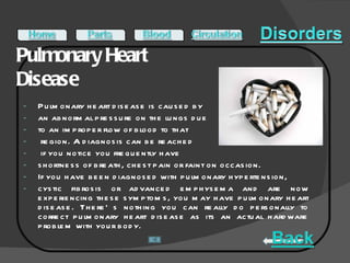 Pulmonary Heart Disease  Pulmonary heart disease is caused by  an abnormal pressure on the lungs due  to an improper flow of blood to that region. A diagnosis can be reached if you notice you frequently have  shortness of breath, chest pain or faint on occasion.  If you have been diagnosed with pulmonary hypertension,  cystic fibrosis or advanced emphysema and are now experiencing these symptoms, you may have pulmonary heart disease. There’s nothing you can really do personally to correct pulmonary heart disease as its an actual hardware problem with your body.  