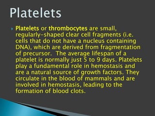    Platelets or thrombocytes are small,
    regularly-shaped clear cell fragments (i.e.
    cells that do not have a nucleus containing
    DNA), which are derived from fragmentation
    of precursor. The average lifespan of a
    platelet is normally just 5 to 9 days. Platelets
    play a fundamental role in hemostasis and
    are a natural source of growth factors. They
    circulate in the blood of mammals and are
    involved in hemostasis, leading to the
    formation of blood clots.
 