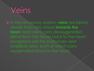    In the circulatory system, veins are blood
    vessels that carry blood towards the
    heart. Most veins carry deoxygenated
    blood from the tissues back to the heart;
    exceptions are the pulmonary and
    umbilical veins, both of which carry
    oxygenated blood to the heart.
 