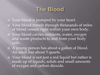    Your blood is pumped by your heart.
   Your blood travels through thousands of miles
    of blood vessels right within your own body.
   Your blood carries nutrients, water, oxygen
    and waste products to and from your body
    cells.
   A young person has about a gallon of blood.
    An adult has about 5 quarts.
   Your blood is not just a red liquid but rather is
    made up of liquids, solids and small amounts
    of oxygen and carbon dioxide.
 