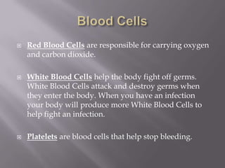    Red Blood Cells are responsible for carrying oxygen
    and carbon dioxide.

   White Blood Cells help the body fight off germs.
    White Blood Cells attack and destroy germs when
    they enter the body. When you have an infection
    your body will produce more White Blood Cells to
    help fight an infection.

   Platelets are blood cells that help stop bleeding.
 