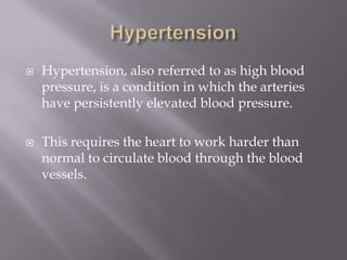    Hypertension, also referred to as high blood
    pressure, is a condition in which the arteries
    have persistently elevated blood pressure.

   This requires the heart to work harder than
    normal to circulate blood through the blood
    vessels.
 