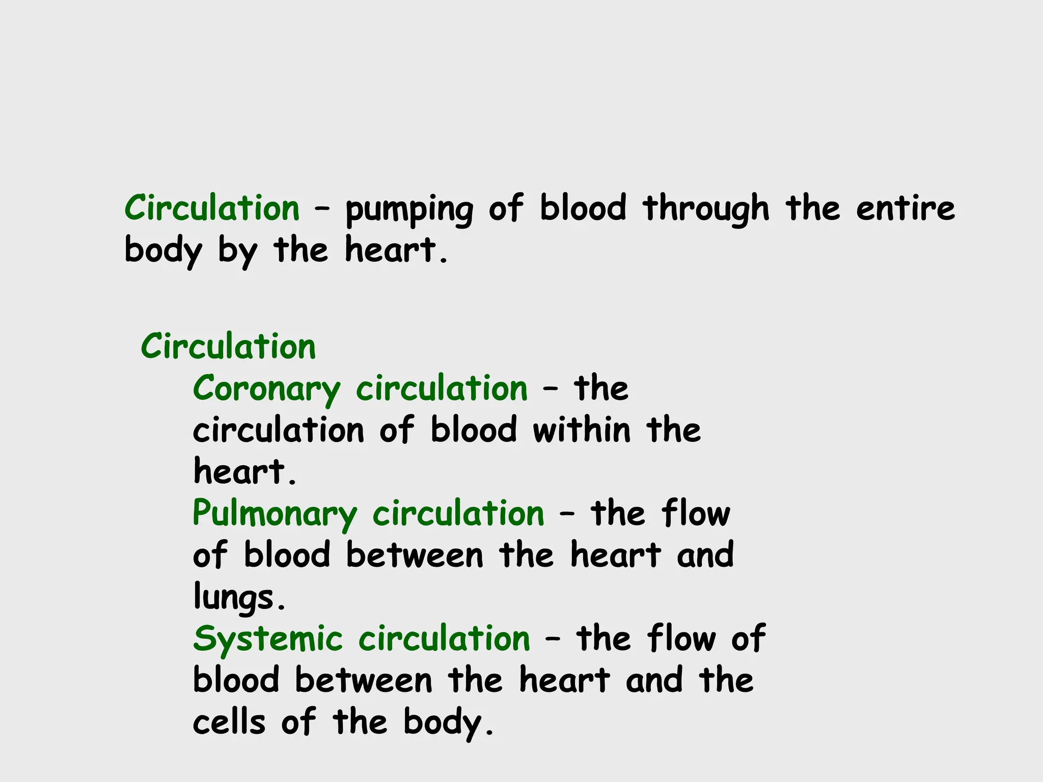 Circulation – pumping of blood through the entire
body by the heart.
Circulation
Coronary circulation – the
circulation of blood within the
heart.
Pulmonary circulation – the flow
of blood between the heart and
lungs.
Systemic circulation – the flow of
blood between the heart and the
cells of the body.
 