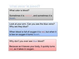 What color is blood? 
Sometimes it is reddish, and sometimes it is 
bluish. 
Look at your arm. Can you see the blue veins? 
Why are they blue? 
When blood is full of oxygen it is red, but when it 
is low on oxygen it turns bluish. 
Why don’t you ever see blue blood? 
Because as it leaves your body, it quickly turns 
red, as it takes in oxygen. 
 