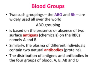 Blood Groups
• Two such groupings – the ABO and Rh – are
widely used all over the world
ABO grouping
• is based on the presence or absence of two
surface antigens (chemicals) on the RBCs
namely A and B.
• Similarly, the plasma of different individuals
contain two natural antibodies (proteins).
• The distribution of antigens and antibodies in
the four groups of blood, A, B, AB and O
 