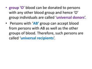 • group ‘O’ blood can be donated to persons
with any other blood group and hence ‘O’
group individuals are called ‘universal donors’.
• Persons with ‘AB’ group can accept blood
from persons with AB as well as the other
groups of blood. Therefore, such persons are
called ‘universal recipients’.
 