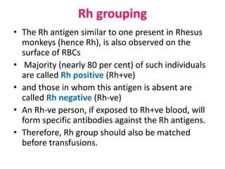 Rh grouping
• The Rh antigen similar to one present in Rhesus
monkeys (hence Rh), is also observed on the
surface of RBCs
• Majority (nearly 80 per cent) of such individuals
are called Rh positive (Rh+ve)
• and those in whom this antigen is absent are
called Rh negative (Rh-ve)
• An Rh-ve person, if exposed to Rh+ve blood, will
form specific antibodies against the Rh antigens.
• Therefore, Rh group should also be matched
before transfusions.
 
