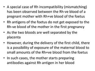 • A special case of Rh incompatibility (mismatching)
has been observed between the Rh-ve blood of a
pregnant mother with Rh+ve blood of the foetus
• Rh antigens of the foetus do not get exposed to the
Rh-ve blood of the mother in the first pregnancy
• As the two bloods are well separated by the
placenta
• However, during the delivery of the first child, there
is a possibility of exposure of the maternal blood to
small amounts of the Rh+ve blood from the foetus
• In such cases, the mother starts preparing
antibodies against Rh antigen in her blood
 