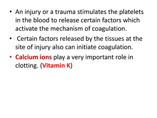 • An injury or a trauma stimulates the platelets
in the blood to release certain factors which
activate the mechanism of coagulation.
• Certain factors released by the tissues at the
site of injury also can initiate coagulation.
• Calcium ions play a very important role in
clotting. (Vitamin K)
 
