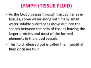 LYMPH (TISSUE FLUID)
• As the blood passes through the capillaries in
tissues, some water along with many small
water soluble substances move out into the
spaces between the cells of tissues leaving the
larger proteins and most of the formed
elements in the blood vessels.
• This fluid released out is called the interstitial
fluid or tissue fluid
 