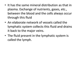 • It has the same mineral distribution as that in
plasma. Exchange of nutrients, gases, etc.,
between the blood and the cells always occur
through this fluid
• An elaborate network of vessels called the
lymphatic system collects this fluid and drains
it back to the major veins.
• The fluid present in the lymphatic system is
called the lymph.
 