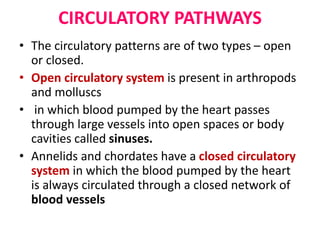 CIRCULATORY PATHWAYS
• The circulatory patterns are of two types – open
or closed.
• Open circulatory system is present in arthropods
and molluscs
• in which blood pumped by the heart passes
through large vessels into open spaces or body
cavities called sinuses.
• Annelids and chordates have a closed circulatory
system in which the blood pumped by the heart
is always circulated through a closed network of
blood vessels
 