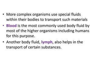 • More complex organisms use special fluids
within their bodies to transport such materials
• Blood is the most commonly used body fluid by
most of the higher organisms including humans
for this purpose.
• Another body fluid, lymph, also helps in the
transport of certain substances.
 
