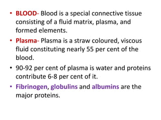 • BLOOD- Blood is a special connective tissue
consisting of a fluid matrix, plasma, and
formed elements.
• Plasma- Plasma is a straw coloured, viscous
fluid constituting nearly 55 per cent of the
blood.
• 90-92 per cent of plasma is water and proteins
contribute 6-8 per cent of it.
• Fibrinogen, globulins and albumins are the
major proteins.
 