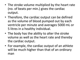 • The stroke volume multiplied by the heart rate
(no. of beats per min.) gives the cardiac
output.
• Therefore, the cardiac output can be defined
as the volume of blood pumped out by each
ventricle per minute and averages 5000 mL or
5 litres in a healthy individual.
• The body has the ability to alter the stroke
volume as well as the heart rate and thereby
the cardiac output.
• For example, the cardiac output of an athlete
will be much higher than that of an ordinary
man
 