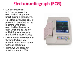 Electrocardiograph (ECG)
• ECG is a graphical
representation of the
electrical activity of the
heart during a cardiac cycle
• To obtain a standard ECG a
patient is connected to the
machine with three
electrical leads (one to
each wrist and to the left
ankle) that continuously
monitor the heart activity
• For a detailed evaluation of
the heart’s function,
multiple leads are attached
to the chest region.
• Here, we will talk only
about a standard ECG.
 