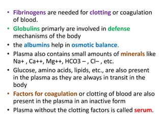 • Fibrinogens are needed for clotting or coagulation
of blood.
• Globulins primarly are involved in defense
mechanisms of the body
• the albumins help in osmotic balance.
• Plasma also contains small amounts of minerals like
Na+ , Ca++, Mg++, HCO3 – , Cl– , etc.
• Glucose, amino acids, lipids, etc., are also present
in the plasma as they are always in transit in the
body
• Factors for coagulation or clotting of blood are also
present in the plasma in an inactive form
• Plasma without the clotting factors is called serum.
 