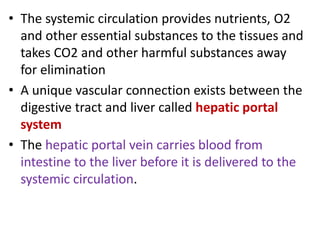 • The systemic circulation provides nutrients, O2
and other essential substances to the tissues and
takes CO2 and other harmful substances away
for elimination
• A unique vascular connection exists between the
digestive tract and liver called hepatic portal
system
• The hepatic portal vein carries blood from
intestine to the liver before it is delivered to the
systemic circulation.
 