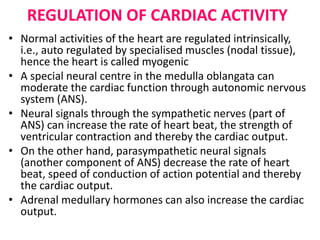 REGULATION OF CARDIAC ACTIVITY
• Normal activities of the heart are regulated intrinsically,
i.e., auto regulated by specialised muscles (nodal tissue),
hence the heart is called myogenic
• A special neural centre in the medulla oblangata can
moderate the cardiac function through autonomic nervous
system (ANS).
• Neural signals through the sympathetic nerves (part of
ANS) can increase the rate of heart beat, the strength of
ventricular contraction and thereby the cardiac output.
• On the other hand, parasympathetic neural signals
(another component of ANS) decrease the rate of heart
beat, speed of conduction of action potential and thereby
the cardiac output.
• Adrenal medullary hormones can also increase the cardiac
output.
 