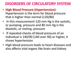 DISORDERS OF CIRCULATORY SYSTEM
• High Blood Pressure (Hypertension):
Hypertension is the term for blood pressure
that is higher than normal (120/80)
• In this measurement 120 mm Hg is the systolic,
or pumping, pressure and 80 mm Hg is the
diastolic, or resting, pressure
• If repeated checks of blood pressure of an
individual is 140/90 (140 over 90) or higher, it
shows hypertension
• High blood pressure leads to heart diseases and
also affects vital organs like brain and kidney
 