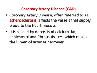 Coronary Artery Disease (CAD)
• Coronary Artery Disease, often referred to as
atherosclerosis, affects the vessels that supply
blood to the heart muscle.
• It is caused by deposits of calcium, fat,
cholesterol and fibrous tissues, which makes
the lumen of arteries narrower
 