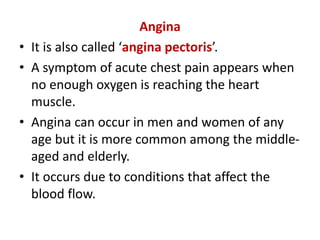 Angina
• It is also called ‘angina pectoris’.
• A symptom of acute chest pain appears when
no enough oxygen is reaching the heart
muscle.
• Angina can occur in men and women of any
age but it is more common among the middle-
aged and elderly.
• It occurs due to conditions that affect the
blood flow.
 