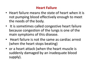 Heart Failure
• Heart failure means the state of heart when it is
not pumping blood effectively enough to meet
the needs of the body.
• It is sometimes called congestive heart failure
because congestion of the lungs is one of the
main symptoms of this disease.
• Heart failure is not the same as cardiac arrest
(when the heart stops beating)
• or a heart attack (when the heart muscle is
suddenly damaged by an inadequate blood
supply).
 