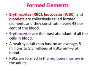 Formed Elements
• Erythrocytes (RBC), leucocytes (WBC) and
platelets are collectively called formed
elements and they constitute nearly 45 per
cent of the blood.
• Erythrocytes are the most abundant of all the
cells in blood.
• A healthy adult man has, on an average, 5
millions to 5.5 millions of RBCs mm–3 of
blood.
• RBCs are formed in the red bone marrow in
the adults.
 