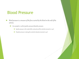 Blood Pressure
 Blood pressure is a measure of the force exerted by the blood on the wall of the
arteries.
 An example is 120/80 (systolic pressure/diastolic pressure.
 Systolic pressure is the result of the contraction of the ventricles (normal 110-140)
 Diastolic pressure is during the ventricle relaxation (normal 70-90)
 