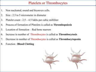 Platelets or Thrombocytes
1. Non nucleated, round and biconvex cells.
2. Size : 2.5 to 5 micrometer in diameter
3. Platelet count : 2.5 – 4.5 lakhs per cubic milliliter
4. Process of formation of Platelets is called as Thrombopoiesis
5. Location of formation : Red bone marrow
6. Increase in number of Thrombocytes is called as Thrombocytosis
7. Decrease in number of Thrombocytes is called as Thrombocytopenia
8. Function : Blood Clotting
 