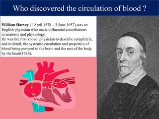 Who discovered the circulation of blood ?
William Harvey (1 April 1578 – 3 June 1657) was an
English physician who made influential contributions
in anatomy and physiology.
He was the first known physician to describe completely,
and in detail, the systemic circulation and properties of
blood being pumped to the brain and the rest of the body
by the heart(1628).
 