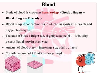 Blood
● Study of blood is known as heamatology (Greek : Haeme –
Blood , Logos – To study )
● Blood is liquid connective tissue which transports all nutrients and
oxygen to every cell
● Features of blood : Bright red, slightly alkaline(pH – 7.4), salty,
viscous liquid heavier than water
● Amount of blood present in average size adult : 5 liters
● Contributes around 8 % of total body weight
 