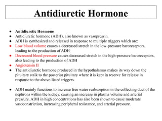 Antidiuretic Hormone
● Antidiuretic Hormone
● Antidiuretic hormone (ADH), also known as vasopressin.
● ADH is synthesized and released in response to multiple triggers which are:
● Low blood volume causes a decreased stretch in the low-pressure baroreceptors,
leading to the production of ADH
● Decreased blood pressure causes decreased stretch in the high-pressure baroreceptors,
also leading to the production of ADH
● Angiotensin II
● The antidiuretic hormone produced in the hypothalamus makes its way down the
pituitary stalk to the posterior pituitary where it is kept in reserve for release in
response to the above-listed triggers.
● ADH mainly functions to increase free water reabsorption in the collecting duct of the
nephrons within the kidney, causing an increase in plasma volume and arterial
pressure. ADH in high concentrations has also been shown to cause moderate
vasoconstriction, increasing peripheral resistance, and arterial pressure.
 