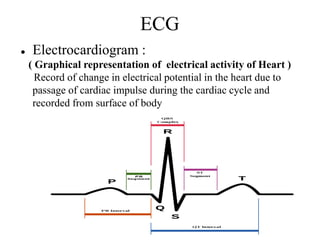 ECG
● Electrocardiogram :
( Graphical representation of electrical activity of Heart )
Record of change in electrical potential in the heart due to
passage of cardiac impulse during the cardiac cycle and
recorded from surface of body
 