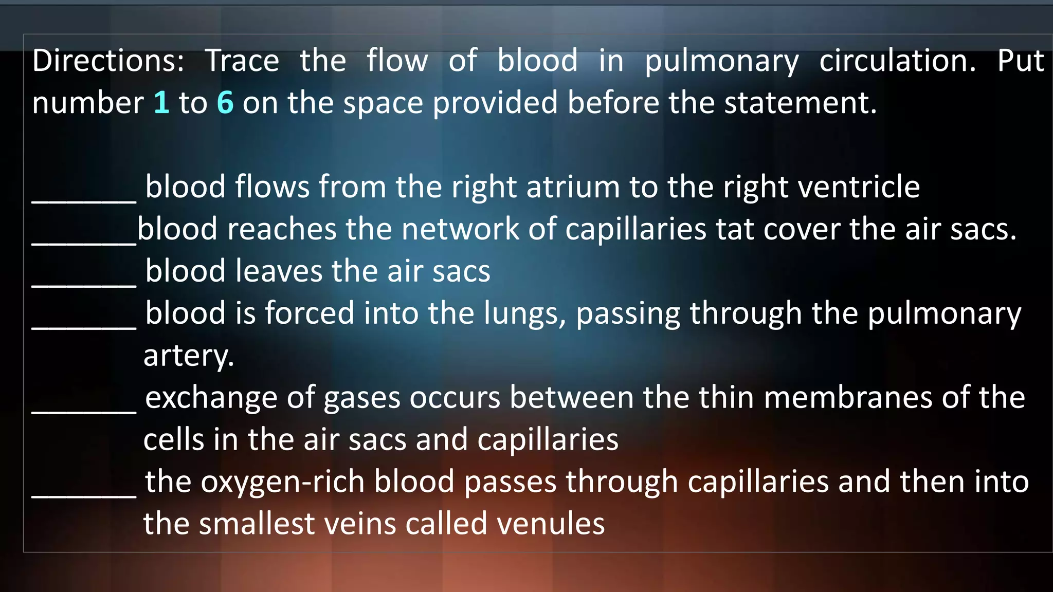 Directions: Trace the flow of blood in pulmonary circulation. Put
number 1 to 6 on the space provided before the statement.
______ blood flows from the right atrium to the right ventricle
______blood reaches the network of capillaries tat cover the air sacs.
______ blood leaves the air sacs
______ blood is forced into the lungs, passing through the pulmonary
artery.
______ exchange of gases occurs between the thin membranes of the
cells in the air sacs and capillaries
______ the oxygen-rich blood passes through capillaries and then into
the smallest veins called venules
 