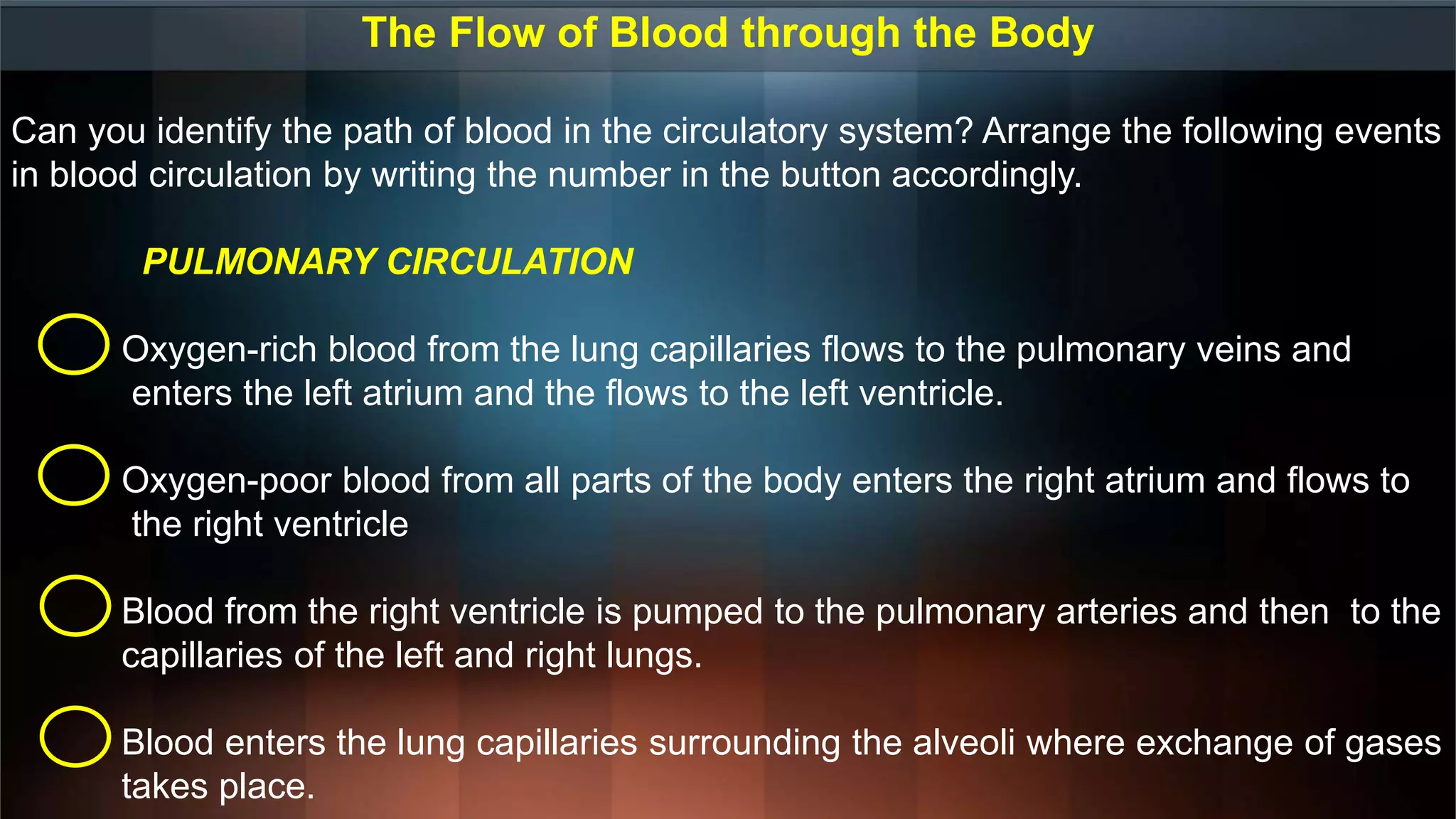 The Flow of Blood through the Body
Can you identify the path of blood in the circulatory system? Arrange the following events
in blood circulation by writing the number in the button accordingly.
PULMONARY CIRCULATION
Oxygen-rich blood from the lung capillaries flows to the pulmonary veins and
enters the left atrium and the flows to the left ventricle.
Oxygen-poor blood from all parts of the body enters the right atrium and flows to
the right ventricle
Blood from the right ventricle is pumped to the pulmonary arteries and then to the
capillaries of the left and right lungs.
Blood enters the lung capillaries surrounding the alveoli where exchange of gases
takes place.
 