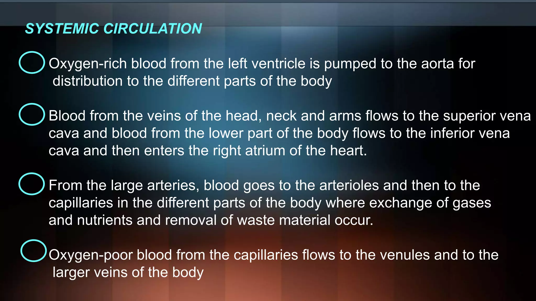 SYSTEMIC CIRCULATION
Oxygen-rich blood from the left ventricle is pumped to the aorta for
distribution to the different parts of the body
Blood from the veins of the head, neck and arms flows to the superior vena
cava and blood from the lower part of the body flows to the inferior vena
cava and then enters the right atrium of the heart.
From the large arteries, blood goes to the arterioles and then to the
capillaries in the different parts of the body where exchange of gases
and nutrients and removal of waste material occur.
Oxygen-poor blood from the capillaries flows to the venules and to the
larger veins of the body
 