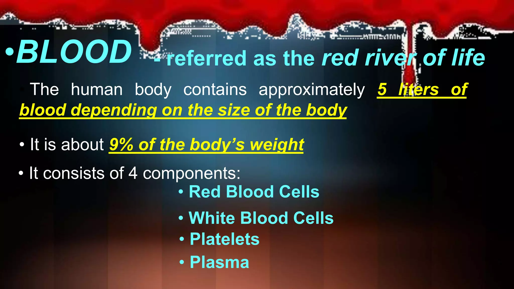 •BLOOD
• The human body contains approximately 5 liters of
blood depending on the size of the body
• It is about 9% of the body’s weight
• It consists of 4 components:
• Red Blood Cells
• White Blood Cells
• Platelets
• Plasma
- referred as the red river of life
 