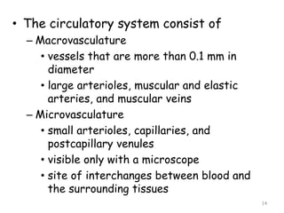 • The circulatory system consist of
– Macrovasculature
• vessels that are more than 0.1 mm in
diameter
• large arterioles, muscular and elastic
arteries, and muscular veins
– Microvasculature
• small arterioles, capillaries, and
postcapillary venules
• visible only with a microscope
• site of interchanges between blood and
the surrounding tissues
14
 