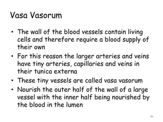 Vasa Vasorum
• The wall of the blood vessels contain living
cells and therefore require a blood supply of
their own
• For this reason the larger arteries and veins
have tiny arteries, capillaries and veins in
their tunica externa
• These tiny vessels are called vasa vasorum
• Nourish the outer half of the wall of a large
vessel with the inner half being nourished by
the blood in the lumen
46
 