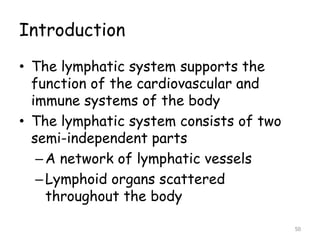 Introduction
• The lymphatic system supports the
function of the cardiovascular and
immune systems of the body
• The lymphatic system consists of two
semi-independent parts
–A network of lymphatic vessels
–Lymphoid organs scattered
throughout the body
50
 