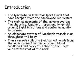 Introduction
• The lymphatic vessels transport fluids that
have escaped from the cardiovascular system
• The main components of the immune system
(lymphocytes, lymphoid tissue, and lymphoid
organs) fight infections and confer immunity
to disease
• An elaborate system of lymphatic vessels runs
throughout the body
• These vessels collect a fluid called lymph from
the loose connective tissue around blood
capillaries and carry this fluid to the great
veins at the root of the neck
51
 