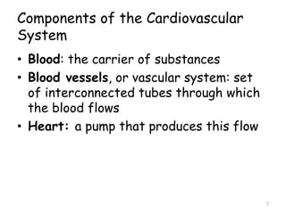 Components of the Cardiovascular
System
• Blood: the carrier of substances
• Blood vessels, or vascular system: set
of interconnected tubes through which
the blood flows
• Heart: a pump that produces this flow
7
 