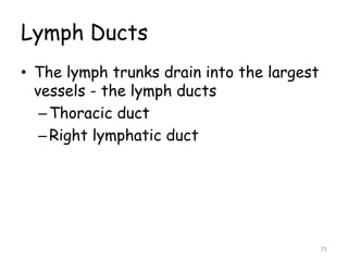 Lymph Ducts
• The lymph trunks drain into the largest
vessels - the lymph ducts
–Thoracic duct
–Right lymphatic duct
71
 