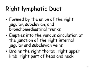 Right lymphatic Duct
• Formed by the union of the right
jugular, subclavian, and
bronchomediastinal trunks
• Empties into the venous circulation at
the junction of the right internal
jugular and subclavian veins
• Drains the right thorax, right upper
limb, right part of head and neck
73
 
