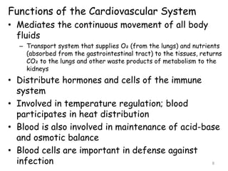 Functions of the Cardiovascular System
• Mediates the continuous movement of all body
fluids
– Transport system that supplies O₂ (from the lungs) and nutrients
(absorbed from the gastrointestinal tract) to the tissues, returns
CO₂ to the lungs and other waste products of metabolism to the
kidneys
• Distribute hormones and cells of the immune
system
• Involved in temperature regulation; blood
participates in heat distribution
• Blood is also involved in maintenance of acid-base
and osmotic balance
• Blood cells are important in defense against
infection 8
 