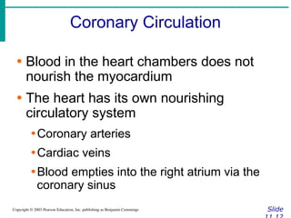 Coronary Circulation
Slide
Copyright © 2003 Pearson Education, Inc. publishing as Benjamin Cummings
∙ Blood in the heart chambers does not
nourish the myocardium
∙ The heart has its own nourishing
circulatory system
∙Coronary arteries
∙Cardiac veins
∙Blood empties into the right atrium via the
coronary sinus
 
