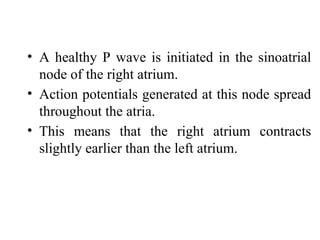 • A healthy P wave is initiated in the sinoatrial
node of the right atrium.
• Action potentials generated at this node spread
throughout the atria.
• This means that the right atrium contracts
slightly earlier than the left atrium.
 